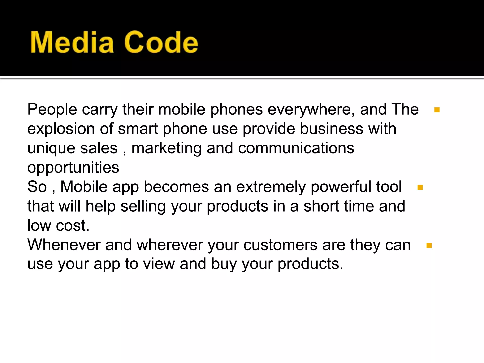 People carry their mobile phones everywhere, and The
explosion of smart phone use provide business with
unique sales , marketing and communications
opportunities
So , Mobile app becomes an extremely powerful tool
that will help selling your products in a short time and
low cost.
Whenever and wherever your customers are they can
use your app to view and buy your products.
 