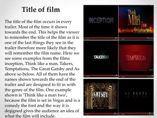 Title of film 
The title of the film occurs in every 
trailer. Most of the time it shows 
towards the end. This helps the viewer 
to remember the title of the film as it is 
one of the last things they see in the 
trailer therefore more likely that they 
will remember the film name. Here we 
see some examples from the films 
inception, Think like a man, Takers, 
Temptations, The Great Gatsby and As 
above so below. All of them have the 
names shown towards the end of the 
trailer and are designed to fit in with 
the genre of the film. One example 
shown is ‘Think like a man two’, 
because the film is set in Vegas and is a 
comedy the font and the way it is 
designed gives the audience an idea of 
what the film will include. 
 