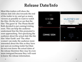 Release Date/Info 
Most film trailers will show the 
release date info also towards the end 
of the trailer to try and get as many 
viewers as possible to want to watch 
the film. On the left we see that the 
film ‘The guest’ & ‘The Phone Booth’ 
Both decided to put coming/visiting 
soon. This can help the audience 
understand that the film promoted is 
soon approaching. Not specifying the 
audience about the actual date like the 
film ‘After Earth’ and ‘The other 
women’ can make the audience more 
interested about the film as they have 
just seen an exciting trailer but then 
do not even know the actual dates of 
the release therefore they may be even 
more intrigued because they will want 
to know the release information. 
 
