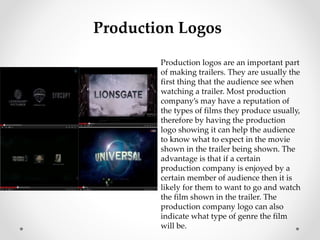 Production Logos 
Production logos are an important part 
of making trailers. They are usually the 
first thing that the audience see when 
watching a trailer. Most production 
company’s may have a reputation of 
the types of films they produce usually, 
therefore by having the production 
logo showing it can help the audience 
to know what to expect in the movie 
shown in the trailer being shown. The 
advantage is that if a certain 
production company is enjoyed by a 
certain member of audience then it is 
likely for them to want to go and watch 
the film shown in the trailer. The 
production company logo can also 
indicate what type of genre the film 
will be. 
 