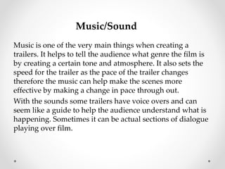 Music/Sound 
Music is one of the very main things when creating a 
trailers. It helps to tell the audience what genre the film is 
by creating a certain tone and atmosphere. It also sets the 
speed for the trailer as the pace of the trailer changes 
therefore the music can help make the scenes more 
effective by making a change in pace through out. 
With the sounds some trailers have voice overs and can 
seem like a guide to help the audience understand what is 
happening. Sometimes it can be actual sections of dialogue 
playing over film. 
 