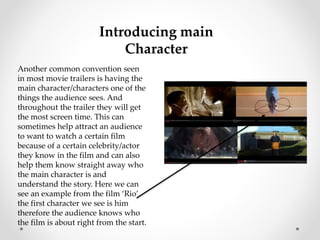 Introducing main 
Character 
Another common convention seen 
in most movie trailers is having the 
main character/characters one of the 
things the audience sees. And 
throughout the trailer they will get 
the most screen time. This can 
sometimes help attract an audience 
to want to watch a certain film 
because of a certain celebrity/actor 
they know in the film and can also 
help them know straight away who 
the main character is and 
understand the story. Here we can 
see an example from the film ‘Rio’ 
the first character we see is him 
therefore the audience knows who 
the film is about right from the start. 
 