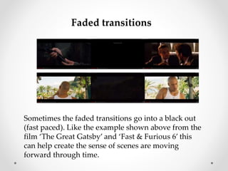 Faded transitions 
Sometimes the faded transitions go into a black out 
(fast paced). Like the example shown above from the 
film ‘The Great Gatsby’ and ‘Fast & Furious 6’ this 
can help create the sense of scenes are moving 
forward through time. 
