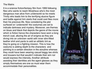 The Matrix
It is a science fiction/fantasy film from 1999 following
Neo who wants to reach Morpheus who’s the most
dangerous man alive from underworld so he meets
Trinity who leads him to the terrifying elusive figure
and battle against him starts that could cost Neo more
than his precious life. Now considering the plot
surfaced on ‘underworld’ the costumes are set to
indicate darkness and mystery. Moreover, are themes
on blues and black that depicts the genre of the movie
which is fiction hence the characters have worn a long
trench coat, alluring the air of enigma as they are
diving into an unknown world with inner slim-fitted
leather shirt and pants to add an athletic tint as
they’re going on a fighting mission. This is how the
costume is adding depth to the characters and
pointing to a certain direction in the storyline whereas
they could have been wearing casual baggy tee shirts
and trousers but that wouldn’t indicate their aim nor
would express the intensity. Another attribute
assisting their identities are the agent glasses as they
simply themselves are one so must wear them
accommodate their personalities.
 