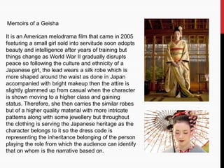 Memoirs of a Geisha
It is an American melodrama film that came in 2005
featuring a small girl sold into servitude soon adopts
beauty and intelligence after years of training but
things change as World War II gradually disrupts
peace so following the culture and ethnicity of a
Japanese girl, the lead wears a silk robe which is
more shaped around the waist as done in Japan
accompanied with bright makeup then the attire is
slightly glammed up from casual when the character
is shown moving to a higher class and gaining
status. Therefore, she then carries the similar robes
but of a higher quality material with more intricate
patterns along with some jewellery but throughout
the clothing is serving the Japanese heritage as the
character belongs to it so the dress code is
representing the inheritance belonging of the person
playing the role from which the audience can identify
that on whom is the narrative based on.
 