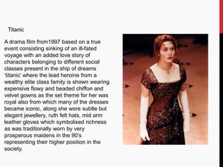 Titanic
A drama film from1997 based on a true
event consisting sinking of an ill-fated
voyage with an added love story of
characters belonging to different social
classes present in the ship of dreams
‘titanic’ where the lead heroine from a
wealthy elite class family is shown wearing
expensive flowy and beaded chiffon and
velvet gowns as the set theme for her was
royal also from which many of the dresses
became iconic, along she wore subtle but
elegant jewellery, ruth felt hats, mid arm
leather gloves which symbolised richness
as was traditionally worn by very
prosperous maidens in the 90’s
representing their higher position in the
society.
 