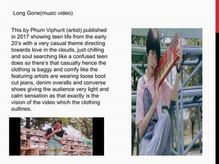 Long Gone(music video)
This by Phum Viphurit (artist) published
in 2017 showing teen life from the early
20’s with a very casual theme directing
towards love in the clouds, just chilling
and soul searching like a confused teen
does so there’s that casualty hence the
clothing is baggy and comfy like the
featuring artists are wearing loose boot
cut jeans, denim overalls and converse
shoes giving the audience very light and
calm sensation as that exactly is the
vision of the video which the clothing
outlines.
 