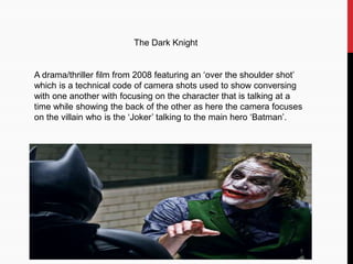 The Dark Knight
A drama/thriller film from 2008 featuring an ‘over the shoulder shot’
which is a technical code of camera shots used to show conversing
with one another with focusing on the character that is talking at a
time while showing the back of the other as here the camera focuses
on the villain who is the ‘Joker’ talking to the main hero ‘Batman’.
 