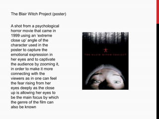 The Blair Witch Project (poster)
A shot from a psychological
horror movie that came in
1999 using an ‘extreme
close up’ angle of the
character used in the
poster to capture the
emotional expression in
her eyes and to captivate
the audience by zooming it,
in order to make it more
connecting with the
viewers as in one can feel
the fear rising from her
eyes deeply as the close
up is allowing her eyes to
be the main focus by which
the genre of the film can
also be known
 