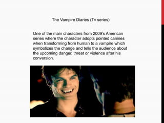 The Vampire Diaries (Tv series)
One of the main characters from 2009’s American
series where the character adopts pointed canines
when transforming from human to a vampire which
symbolizes the change and tells the audience about
the upcoming danger, threat or violence after his
conversion.
 