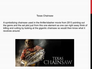 A symbolizing chainsaw used in the thriller/slasher movie from 2013 pointing out
the genre and the set plot just from this one element as one can right away think of
killing and cutting by looking at the gigantic chainsaw so would then know what it
revolves around.
Texas Chainsaw
 