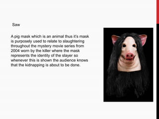 Saw
A pig mask which is an animal thus it’s mask
is purposely used to relate to slaughtering
throughout the mystery movie series from
2004 worn by the killer where the mask
represents the identity of the slayer so
whenever this is shown the audience knows
that the kidnapping is about to be done.
 