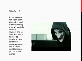 Who Am I ?
A drama/crime
film from 2014
where the lead
is seen wearing
a clown mask to
indicate
mystery and to
brief that he’s a
hacker as
they’re known
to remain
anonymous so
this a secret
and triggers a
puzzle to the
viewer.
 