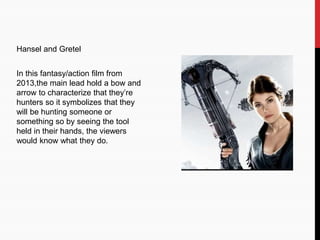 Hansel and Gretel
In this fantasy/action film from
2013,the main lead hold a bow and
arrow to characterize that they’re
hunters so it symbolizes that they
will be hunting someone or
something so by seeing the tool
held in their hands, the viewers
would know what they do.
 