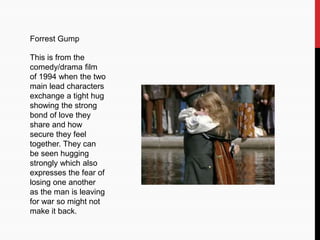 Forrest Gump
This is from the
comedy/drama film
of 1994 when the two
main lead characters
exchange a tight hug
showing the strong
bond of love they
share and how
secure they feel
together. They can
be seen hugging
strongly which also
expresses the fear of
losing one another
as the man is leaving
for war so might not
make it back.
 