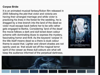 Corpse Bride
It is an animated musical fantasy/fiction film released in
2005 following the plot that victor and victoria are
having their arranged marriage and while victor is
practicing his lines in the forest for the wedding, he is
dragged by a tree branch into the land of the dead so
victor must escape back before her to be wife rather
gets engaged to Barkis. Considering ‘land of the dead’
the movie follows a dark and dull toned down colour
scheme with dominating blues to express the mystery,
fascinating horror and thrill. As the keyword ‘corpse’ in
the title itself means dead so a there is dusk colour
theme to assist that. Lighter and vibrant shades are not
openly used as that would set off the magical terror
spirit of the viewer as these dull colours are what will
keep the audience informed of the perpetual darkness.
 