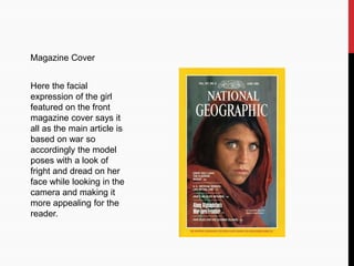 Magazine Cover
Here the facial
expression of the girl
featured on the front
magazine cover says it
all as the main article is
based on war so
accordingly the model
poses with a look of
fright and dread on her
face while looking in the
camera and making it
more appealing for the
reader.
 