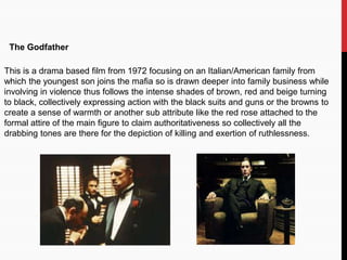 The Godfather
This is a drama based film from 1972 focusing on an Italian/American family from
which the youngest son joins the mafia so is drawn deeper into family business while
involving in violence thus follows the intense shades of brown, red and beige turning
to black, collectively expressing action with the black suits and guns or the browns to
create a sense of warmth or another sub attribute like the red rose attached to the
formal attire of the main figure to claim authoritativeness so collectively all the
drabbing tones are there for the depiction of killing and exertion of ruthlessness.
 