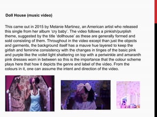 Doll House (music video)
This came out in 2015 by Melanie Martinez, an American artist who released
this single from her album ‘cry baby’. The video follows a pinkish/purplish
theme, suggested by the title ‘dollhouse’ as these are generally formed and
sold consisting of them. Throughout in the video except than just the objects
and garments, the background itself has a mauve hue layered to keep the
girlish and feminine consistency with the changes in tinges of the basic pink
and purple like the voilet light shattering on top with a periwinkle and amaranth
pink dresses worn in between so this is the importance that the colour scheme
plays here that how it depicts the genre and label of the video. From the
colours in it, one can assume the intent and direction of the video.
 