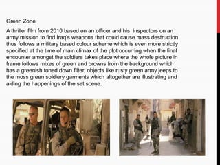 Green Zone
A thriller film from 2010 based on an officer and his inspectors on an
army mission to find Iraq’s weapons that could cause mass destruction
thus follows a military based colour scheme which is even more strictly
specified at the time of main climax of the plot occurring when the final
encounter amongst the soldiers takes place where the whole picture in
frame follows mixes of green and browns from the background which
has a greenish toned down filter, objects like rusty green army jeeps to
the moss green soldiery garments which altogether are illustrating and
aiding the happenings of the set scene.
 