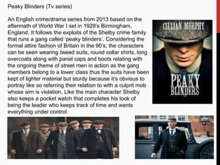 Peaky Blinders (Tv series)
An English crime/drama series from 2013 based on the
aftermath of World War I set in 1929’s Birmingham,
England. It follows the exploits of the Shelby crime family
that runs a gang called ‘peaky blinders’. Considering the
formal attire fashion of Britain in the 90’s, the characters
can be seen wearing tweed suits, round collar shirts, long
overcoats along with panel caps and boots relating with
the ongoing theme of street men in action as the gang
members belong to a lower class thus the suits have been
kept of lighter material but sturdy because it’s obvious to
portray like so referring their relation to with a culprit mob
whose aim is violation. Like the main character Shelby
also keeps a pocket watch that completes his look of
being the leader who keeps track of time and wants
everything under control.
 