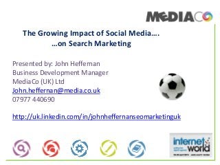 The Growing Impact of Social Media….
…on Search Marketing
Presented by: John Heffernan
Business Development Manager
MediaCo (UK) Ltd
John.heffernan@media.co.uk
07977 440690
http://uk.linkedin.com/in/johnheffernanseomarketinguk
 