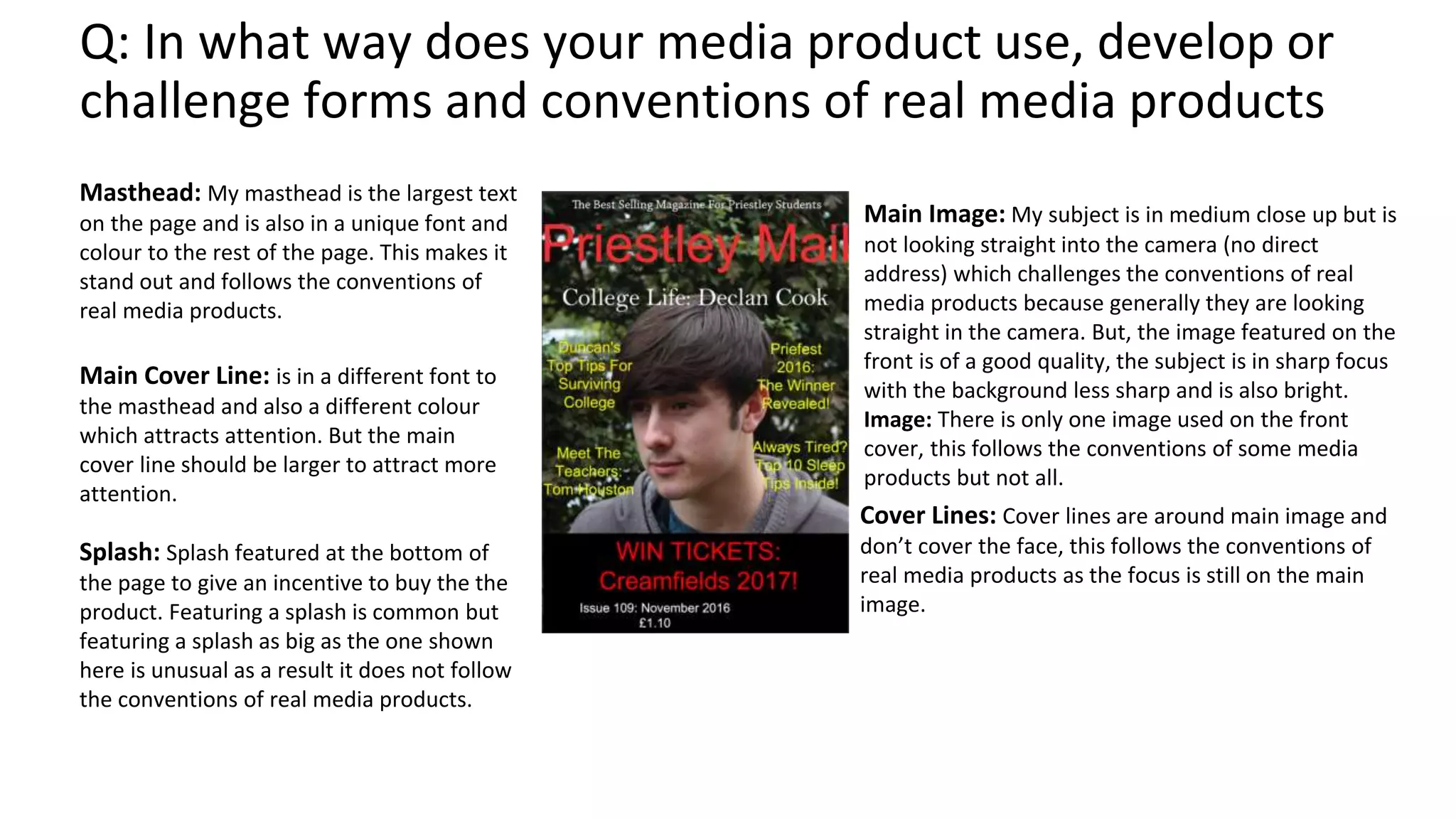 Q: In what way does your media product use, develop or
challenge forms and conventions of real media products
Masthead: My masthead is the largest text
on the page and is also in a unique font and
colour to the rest of the page. This makes it
stand out and follows the conventions of
real media products.
Main Image: My subject is in medium close up but is
not looking straight into the camera (no direct
address) which challenges the conventions of real
media products because generally they are looking
straight in the camera. But, the image featured on the
front is of a good quality, the subject is in sharp focus
with the background less sharp and is also bright.
Image: There is only one image used on the front
cover, this follows the conventions of some media
products but not all.
Cover Lines: Cover lines are around main image and
don’t cover the face, this follows the conventions of
real media products as the focus is still on the main
image.
Main Cover Line: is in a different font to
the masthead and also a different colour
which attracts attention. But the main
cover line should be larger to attract more
attention.
Splash: Splash featured at the bottom of
the page to give an incentive to buy the the
product. Featuring a splash is common but
featuring a splash as big as the one shown
here is unusual as a result it does not follow
the conventions of real media products.
 