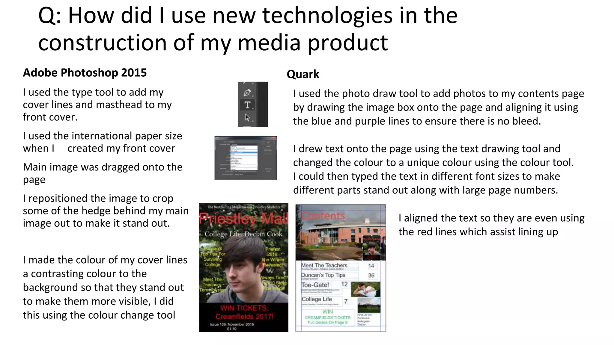 Q: How did I use new technologies in the
construction of my media product
Adobe Photoshop 2015
I used the type tool to add my
cover lines and masthead to my
front cover.
I used the international paper size
when I created my front cover
Main image was dragged onto the
page
I repositioned the image to crop
some of the hedge behind my main
image out to make it stand out.
Quark
I made the colour of my cover lines
a contrasting colour to the
background so that they stand out
to make them more visible, I did
this using the colour change tool
I used the photo draw tool to add photos to my contents page
by drawing the image box onto the page and aligning it using
the blue and purple lines to ensure there is no bleed.
I drew text onto the page using the text drawing tool and
changed the colour to a unique colour using the colour tool.
I could then typed the text in different font sizes to make
different parts stand out along with large page numbers.
I aligned the text so they are even using
the red lines which assist lining up
 