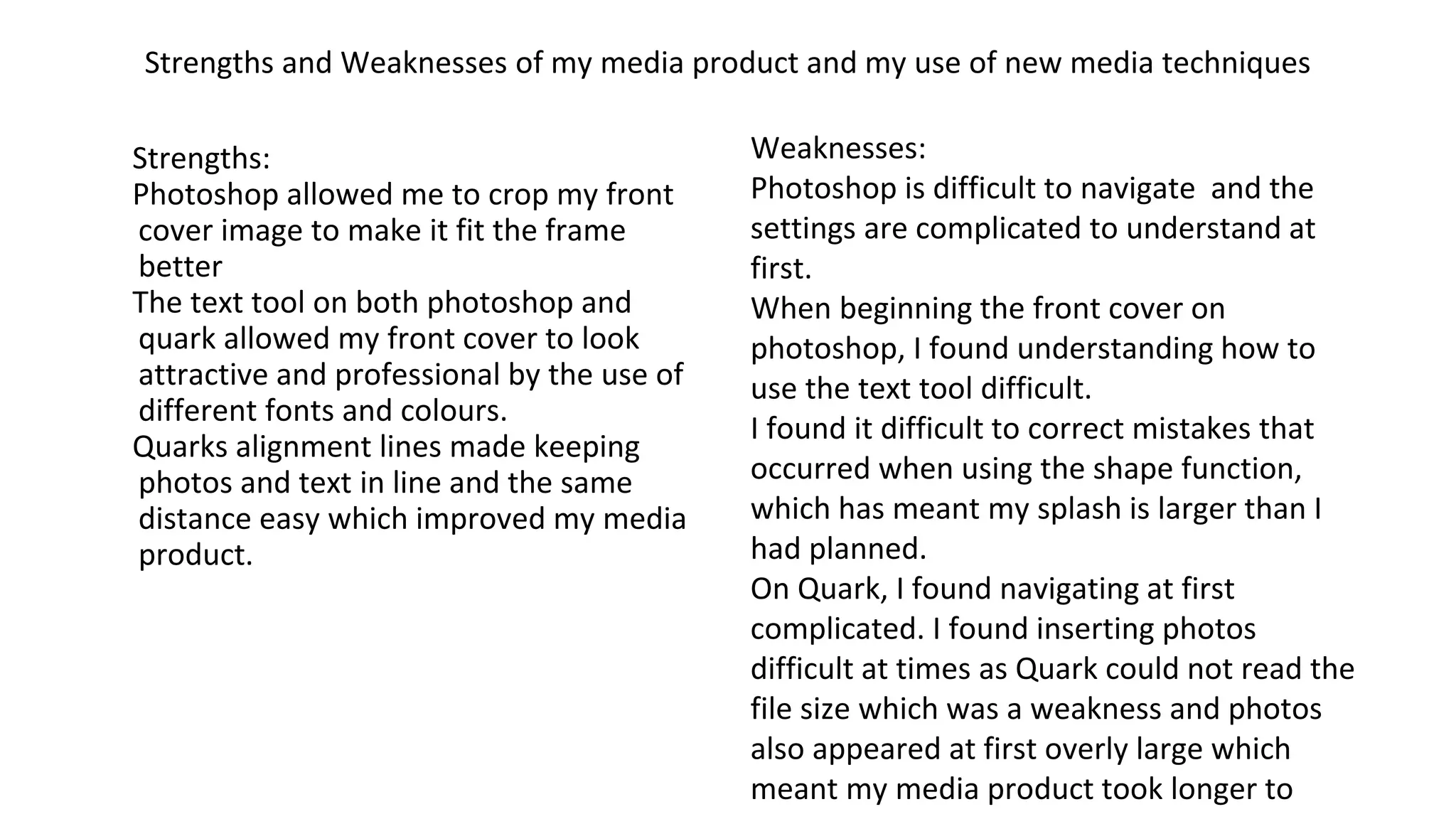 Strengths and Weaknesses of my media product and my use of new media techniques
Strengths:
Photoshop allowed me to crop my front
cover image to make it fit the frame
better
The text tool on both photoshop and
quark allowed my front cover to look
attractive and professional by the use of
different fonts and colours.
Quarks alignment lines made keeping
photos and text in line and the same
distance easy which improved my media
product.
Weaknesses:
Photoshop is difficult to navigate and the
settings are complicated to understand at
first.
When beginning the front cover on
photoshop, I found understanding how to
use the text tool difficult.
I found it difficult to correct mistakes that
occurred when using the shape function,
which has meant my splash is larger than I
had planned.
On Quark, I found navigating at first
complicated. I found inserting photos
difficult at times as Quark could not read the
file size which was a weakness and photos
also appeared at first overly large which
meant my media product took longer to
 