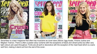 Seventeen is a teen magazine that often has musicians as cover stars (Above: Iggy Azalia, Victoria Justice and
Meghan Trainor). There is often a pastel colour scheme with the exceptions of black and vibrant pinks but often very
light colours are used throughout. Fonts are all serif or decorative with the exception of the mast head which is a sans
serif font, making it stand out from the rest of the cover.
 