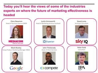 Today you’ll hear the views of some of the industries
 experts on where the future of marketing effectiveness is
 headed
          Clare Newman                        Justin Armsworth                  David Lovie
    Head of Business Science EMEA      Head of Marketing Services Scotland   Principal Consultant




           Mark Riseley                         John Thekanady                  Peter Field
Group Product Marketing Manager EMEA           Head of Client Services           Consultant
 