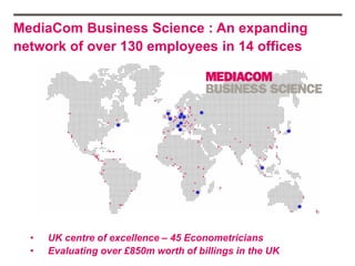 MediaCom Business Science : An expanding
network of over 130 employees in 14 offices




  •   UK centre of excellence – 45 Econometricians
  •   Evaluating over £850m worth of billings in the UK
 