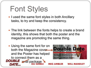 Font Styles
 I used the same font styles in both Ancillary
 tasks, to try and keep the consistency.

 The link between the fonts helps to create a brand
 identity, this shows that both the poster and the
 magazine are promoting the same thing.

 Using the same font for on
 both the Magazine cover
 and the Poster has helped
 to connect them as a
 promotional package
 