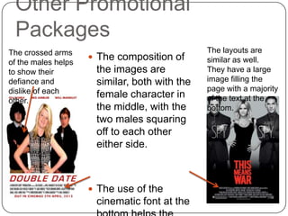Other Promotional
 Packages
The crossed arms                               The layouts are
                      The composition of      similar as well.
of the males helps
to show their         the images are           They have a large
defiance and          similar, both with the   image filling the
dislike of each                                page with a majority
                      female character in      of the text at the
other.
                      the middle, with the     bottom.
                      two males squaring
                      off to each other
                      either side.



                      The use of the
                      cinematic font at the
 