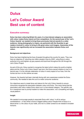  
	
  
	
   	
  
	
  
Dulux
Let’s Colour Award
Best use of content
	
  
Executive summary:
Dulux has been colouring Britain for years. In a low-interest category an association
with colour makes Dulux stand out from competitors; for the second year of the ‘Let’s
Colour Awards’ we needed to bring these previously internal awards to a wider
audience. Using photography to inspire, we partnered with the Guardian to get
readers involved in colour to bring to life great colour and imagery. Awareness of the
Awards rose significantly and we increased the association between Dulux and
colour.
Background and objectives
Dulux has been brightening the lives of people throughout the country for years. They now
have an objective of ‘colouring one million people’s lives by 2020’; using Dulux’s colour
authority to try and brighten up grey spaces and local lives throughout the UK through the
Let’s Colour Project.
As part of this aim, Dulux wanted to recognise the talent which makes the world a brighter
place and the ‘Dulux Let’s Colour Award’ was born; this Dulux-owned initiative is now in its
second year. It is the ultimate celebration of colour in every aspect of our lives, from the
homes we live in to the clothes we wear.
However, the Awards had been internally facing with zero awareness outside the Dulux
community. We needed to take this out to a wider consumer audience.
Our objectives were to create fame and stature for the Let’s Colour Awards to ensure
consumers recognise the association between colour and Dulux. The vision being that the
association with colour makes Dulux stand out in a low-interest category. The specific role
for a newsbrand was to prompt readers to make this association, via a compelling and highly
visual platform.
Insight
We needed to encourage people to associate Dulux with ‘colour’ in all its various
manifestations – in fact white is Dulux’s biggest selling colour! People think of Dulux in a
literal sense i.e. the colour of your walls, and not in a wider context so we needed to broaden
horizons.
 