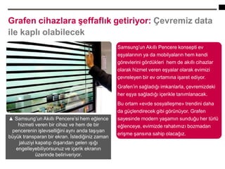 8
Grafen cihazlara şeffaflık getiriyor: Çevremiz data
ile kaplı olabilecek
▲ Samsung’un Akıllı Pencere’si hem eğlence
hizmeti veren bir cihaz ve hem de bir
pencerenin işlevselliğini aynı anda taşıyan
büyük transparan bir ekran. İstediğiniz zaman
jaluziyi kapatıp dışarıdan gelen ışığı
engelleyebiliyorsunuz ve içerik ekranın
üzerinde beliriveriyor.
Samsung’un Akıllı Pencere konsepti ev
eşyalarının ya da mobilyaların hem kendi
görevlerini gördükleri hem de akıllı cihazlar
olarak hizmet veren eşyalar olarak evimizi
çevreleyen bir ev ortamına işaret ediyor.
Grafen’in sağladığı imkanlarla, çevremizdeki
her eşya sağladığı içerikle tanımlanacak.
Bu ortam «evde sosyalleşme» trendini daha
da güçlendirecek gibi görünüyor. Grafen
sayesinde modern yaşamın sunduğu her türlü
eğlenceye, evimizde rahatımızı bozmadan
erişme şansına sahip olacağız.
 