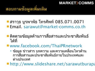  สราวุธ บูรพาพัธ โทรศัพท์ 085.071.0071
 Email. sarawut@market-comms.co.th
 ติดตามข้อมูลด้านการสื่อสารและประชาสัมพันธ์
ได้ที่
 www.facebook.com/ThaiPRnetwork
 ข้อมูล ข่าวสาร บทความ และความเคลื่อนไหวด้าน
การสื่อสารและประชาสัมพันธ์ภายในประเทศและ
ต่างประเทศ
 http://www.slideshare.net/sarawutburapa
 