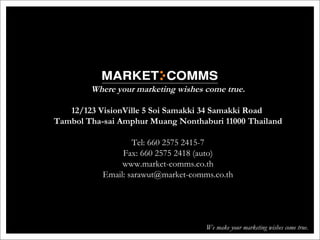 Where your marketing wishes come true.
12/123 VisionVille 5 Soi Samakki 34 Samakki Road
Tambol Tha-sai Amphur Muang Nonthaburi 11000 Thailand
Tel: 660 2575 2415-7
Fax: 660 2575 2418 (auto)
www.market-comms.co.th
Email: sarawut@market-comms.co.th
We make your marketing wishes come true.
 