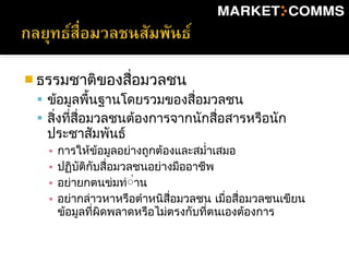  ธรรมชาติของสื่อมวลชน
 ข้อมูลพื้นฐานโดยรวมของสื่อมวลชน
 สิ่งที่สื่อมวลชนต้องการจากนักสื่อสารหรือนัก
ประชาสัมพันธ์
▪ การให้ข้อมูลอย่างถูกต้องและสมำ่าเสมอ
▪ ปฏิบัติกับสื่อมวลชนอย่างมืออาชีพ
▪ อย่ายกตนข่มท่่่าน
▪ อย่ากล่าวหาหรือตำาหนิสื่อมวลชน เมื่อสื่อมวลชนเขียน
ข้อมูลที่ผิดพลาดหรือไม่ตรงกับที่ตนเองต้องการ
 