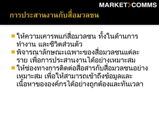  ให้ความเคารพแก่สื่อมวลชน ทั้งในด้านการ
ทำางาน และชีวิตส่วนตัว
 พิจารณาลักษณะเฉพาะของสื่อมวลชนแต่ละ
ราย เพื่อการประสานงานได้อย่างเหมาะสม
 ให้ช่องทางการติดต่อสื่อสารกับสื่อมวลชนอย่าง
เหมาะสม เพื่อให้สามารถเข้าถึงข้อมูลและ
เนื้อหาขององค์กรได้อย่างถูกต้องและทันเวลา
 
