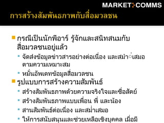  กรณีเป็นนักพีอาร์ รู้จักและสนิทสนมกับ
สื่อมวลชนอยู่แล้ว
 จัดส่งข้อมูลข่าวสารอย่างต่อเนื่อง และสมำา่่เสมอ
ตามความเหมาะสม
 หมั่นอัพเดทข้อมูลสื่อมวลชน
 รูปแบบการสร้างความสัมพันธ์
 สร้างสัมพันธภาพด้วยความจริงใจและซื่อสัตย์
 สร้างสัมพันธภาพแบบเพื่อน พี่ และน้อง
 สานสัมพันธ์ต่อเนื่อง และสมำ่าเสมอ
 ให้การสนับสนุนและช่วยเหลือเชิงบุคคล เมื่อมี
 