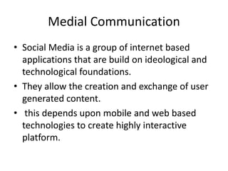 Medial Communication
• Social Media is a group of internet based
applications that are build on ideological and
technological foundations.
• They allow the creation and exchange of user
generated content.
• this depends upon mobile and web based
technologies to create highly interactive
platform.
 