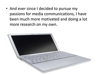 • And ever since I decided to pursue my
passions for media communications, I have
been much more motivated and doing a lot
more research on my own.

 