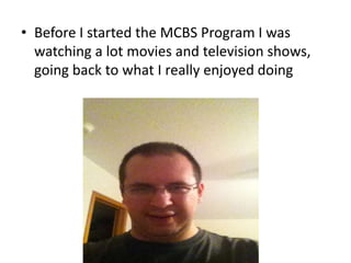 • Before I started the MCBS Program I was
watching a lot movies and television shows,
going back to what I really enjoyed doing

 