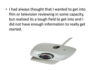 • I had always thought that I wanted to get into
film or television reviewing in some capacity,
but realized its a tough field to get into and I
did not have enough information to really get
started.

 