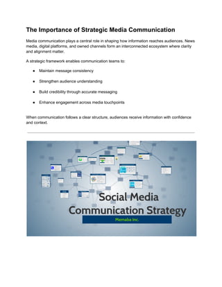 The Importance of Strategic Media Communication
Media communication plays a central role in shaping how information reaches audiences. News
media, digital platforms, and owned channels form an interconnected ecosystem where clarity
and alignment matter.
A strategic framework enables communication teams to:
●​ Maintain message consistency​
●​ Strengthen audience understanding​
●​ Build credibility through accurate messaging​
●​ Enhance engagement across media touchpoints​
When communication follows a clear structure, audiences receive information with confidence
and context.
 