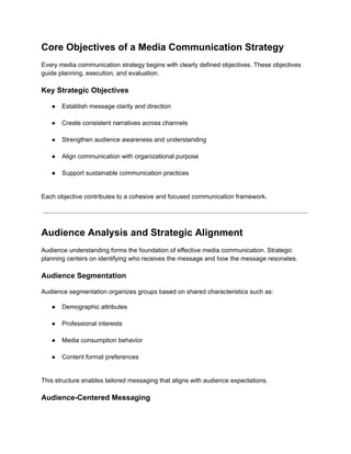 Core Objectives of a Media Communication Strategy
Every media communication strategy begins with clearly defined objectives. These objectives
guide planning, execution, and evaluation.
Key Strategic Objectives
●​ Establish message clarity and direction​
●​ Create consistent narratives across channels​
●​ Strengthen audience awareness and understanding​
●​ Align communication with organizational purpose​
●​ Support sustainable communication practices​
Each objective contributes to a cohesive and focused communication framework.
Audience Analysis and Strategic Alignment
Audience understanding forms the foundation of effective media communication. Strategic
planning centers on identifying who receives the message and how the message resonates.
Audience Segmentation
Audience segmentation organizes groups based on shared characteristics such as:
●​ Demographic attributes​
●​ Professional interests​
●​ Media consumption behavior​
●​ Content format preferences​
This structure enables tailored messaging that aligns with audience expectations.
Audience-Centered Messaging
 