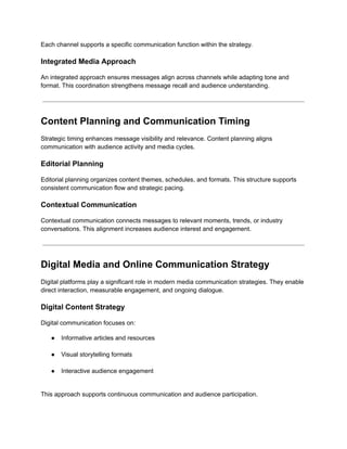 Each channel supports a specific communication function within the strategy.
Integrated Media Approach
An integrated approach ensures messages align across channels while adapting tone and
format. This coordination strengthens message recall and audience understanding.
Content Planning and Communication Timing
Strategic timing enhances message visibility and relevance. Content planning aligns
communication with audience activity and media cycles.
Editorial Planning
Editorial planning organizes content themes, schedules, and formats. This structure supports
consistent communication flow and strategic pacing.
Contextual Communication
Contextual communication connects messages to relevant moments, trends, or industry
conversations. This alignment increases audience interest and engagement.
Digital Media and Online Communication Strategy
Digital platforms play a significant role in modern media communication strategies. They enable
direct interaction, measurable engagement, and ongoing dialogue.
Digital Content Strategy
Digital communication focuses on:
●​ Informative articles and resources​
●​ Visual storytelling formats​
●​ Interactive audience engagement​
This approach supports continuous communication and audience participation.
 