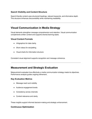 Search Visibility and Content Structure
Search-friendly content uses structured headings, relevant keywords, and informative depth.
This structure enhances discoverability while maintaining readability.
Visual Communication in Media Strategy
Visual elements strengthen message comprehension and retention. Visual communication
complements written content and supports diverse learning styles.
Visual Content Formats
●​ Infographics for data clarity​
●​ Short videos for storytelling​
●​ Visual charts for information structure​
Consistent visual alignment supports recognition and message coherence.
Measurement and Strategic Evaluation
Measurement evaluates how effectively a media communication strategy meets its objectives.
Performance analysis guides ongoing refinement.
Key Evaluation Metrics
●​ Message reach and visibility​
●​ Audience engagement levels​
●​ Consistency across channels​
●​ Content relevance and clarity​
These insights support informed decision-making and strategic enhancement.
Continuous Optimization
 
