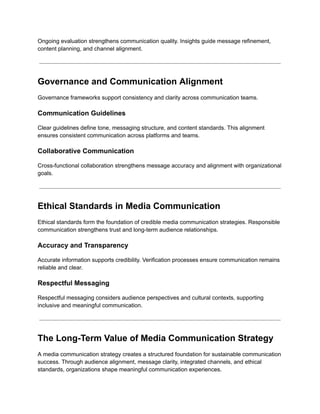Ongoing evaluation strengthens communication quality. Insights guide message refinement,
content planning, and channel alignment.
Governance and Communication Alignment
Governance frameworks support consistency and clarity across communication teams.
Communication Guidelines
Clear guidelines define tone, messaging structure, and content standards. This alignment
ensures consistent communication across platforms and teams.
Collaborative Communication
Cross-functional collaboration strengthens message accuracy and alignment with organizational
goals.
Ethical Standards in Media Communication
Ethical standards form the foundation of credible media communication strategies. Responsible
communication strengthens trust and long-term audience relationships.
Accuracy and Transparency
Accurate information supports credibility. Verification processes ensure communication remains
reliable and clear.
Respectful Messaging
Respectful messaging considers audience perspectives and cultural contexts, supporting
inclusive and meaningful communication.
The Long-Term Value of Media Communication Strategy
A media communication strategy creates a structured foundation for sustainable communication
success. Through audience alignment, message clarity, integrated channels, and ethical
standards, organizations shape meaningful communication experiences.
 